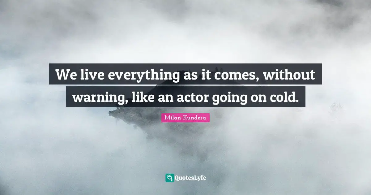 We live everything as it comes, without warning, like an actor going on cold.