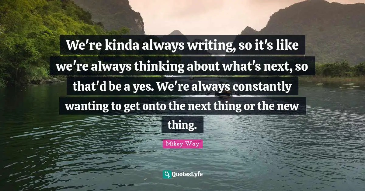 We're kinda always writing, so it's like we're always thinking about what's next, so that'd be a yes. We're always constantly wanting to get onto the next thing or the new thing.