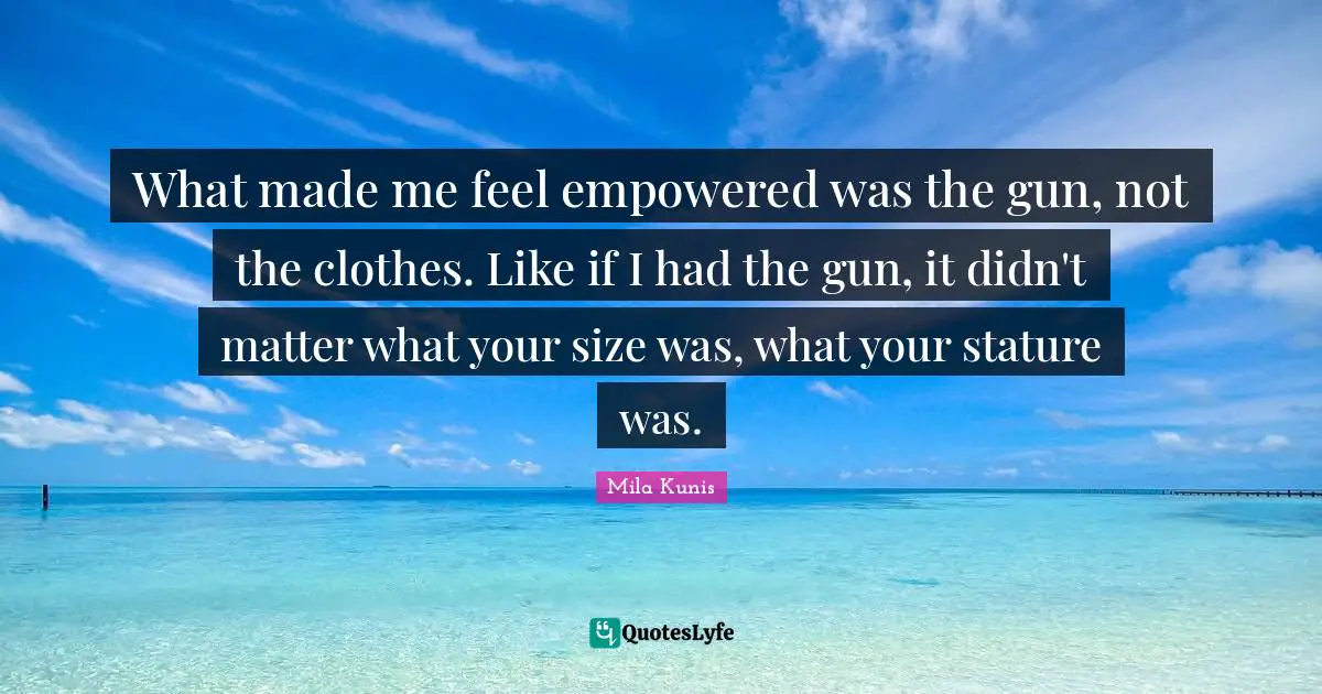 What made me feel empowered was the gun, not the clothes. Like if I had the gun, it didn't matter what your size was, what your stature was.