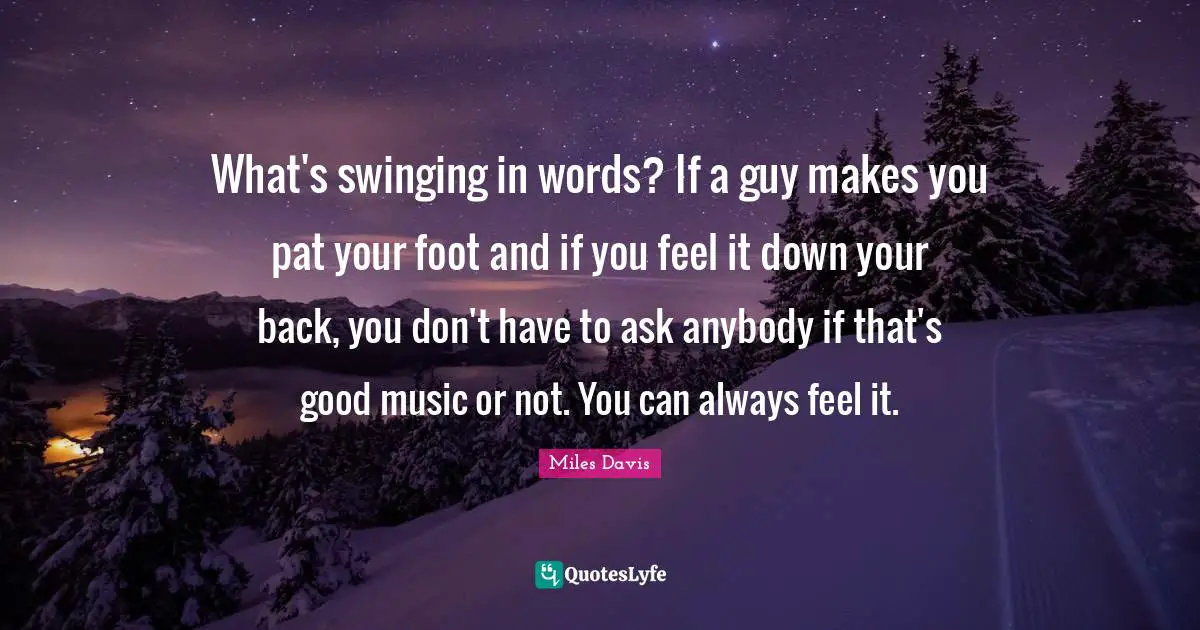 Miles Davis Quotes: "What's swinging in words? If a guy makes you pat your foot and if you feel it down your back, you don't have to ask anybody if that's good music or not. You can always feel it."