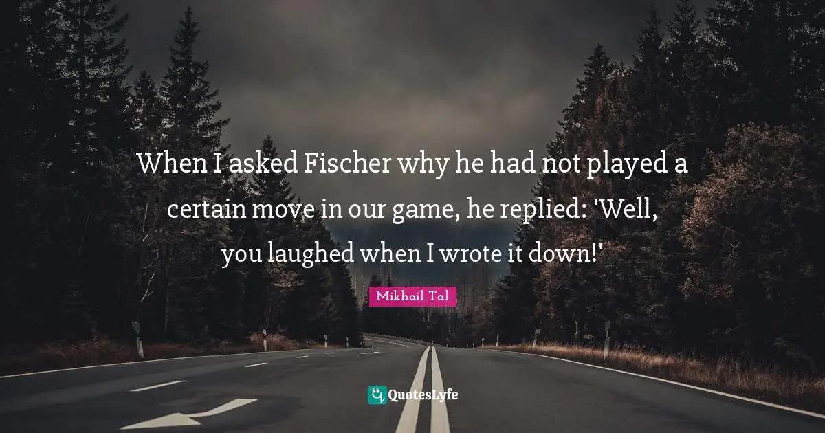 Mikhail Tal Quotes: When I asked Fischer why he had not played a certain move in our game, he replied: 'Well, you laughed when I wrote it down!'