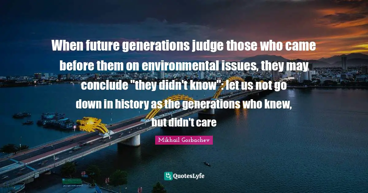 Issues Quotes: "When future generations judge those who came before them on environmental issues, they may conclude "they didn't know": let us not go down in history as the generations who knew, but didn't care"