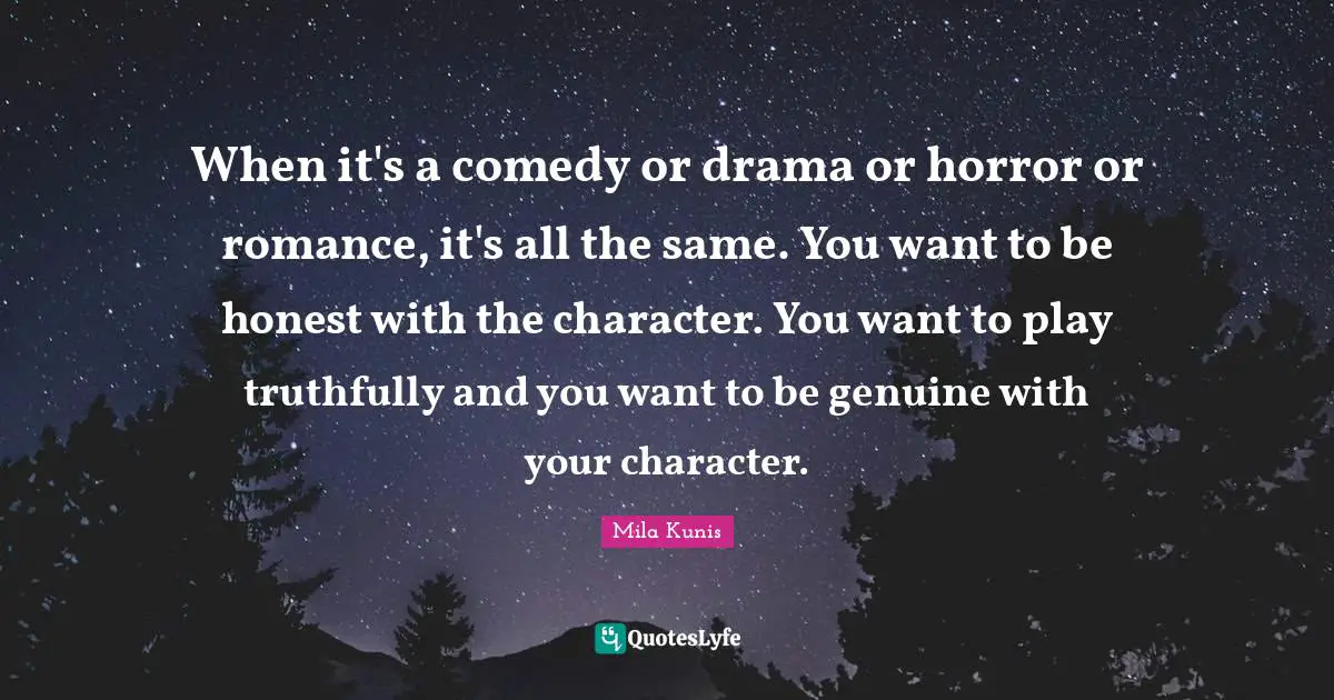 When it's a comedy or drama or horror or romance, it's all the same. You want to be honest with the character. You want to play truthfully and you want to be genuine with your character.