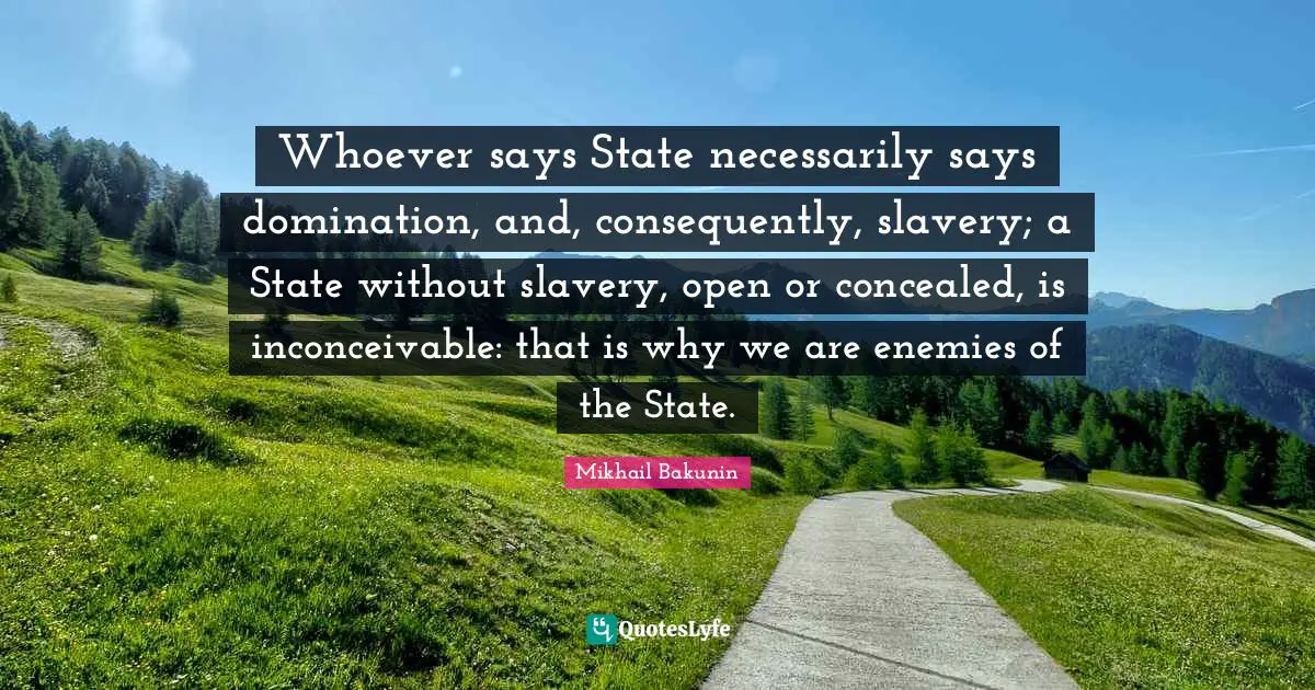 Whoever says State necessarily says domination, and, consequently, slavery; a State without slavery, open or concealed, is inconceivable: that is why we are enemies of the State.
