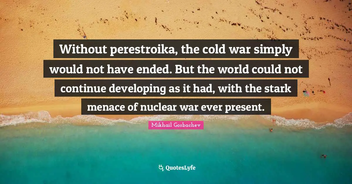 Mikhail Gorbachev Quotes: "Without perestroika, the cold war simply would not have ended. But the world could not continue developing as it had, with the stark menace of nuclear war ever present."