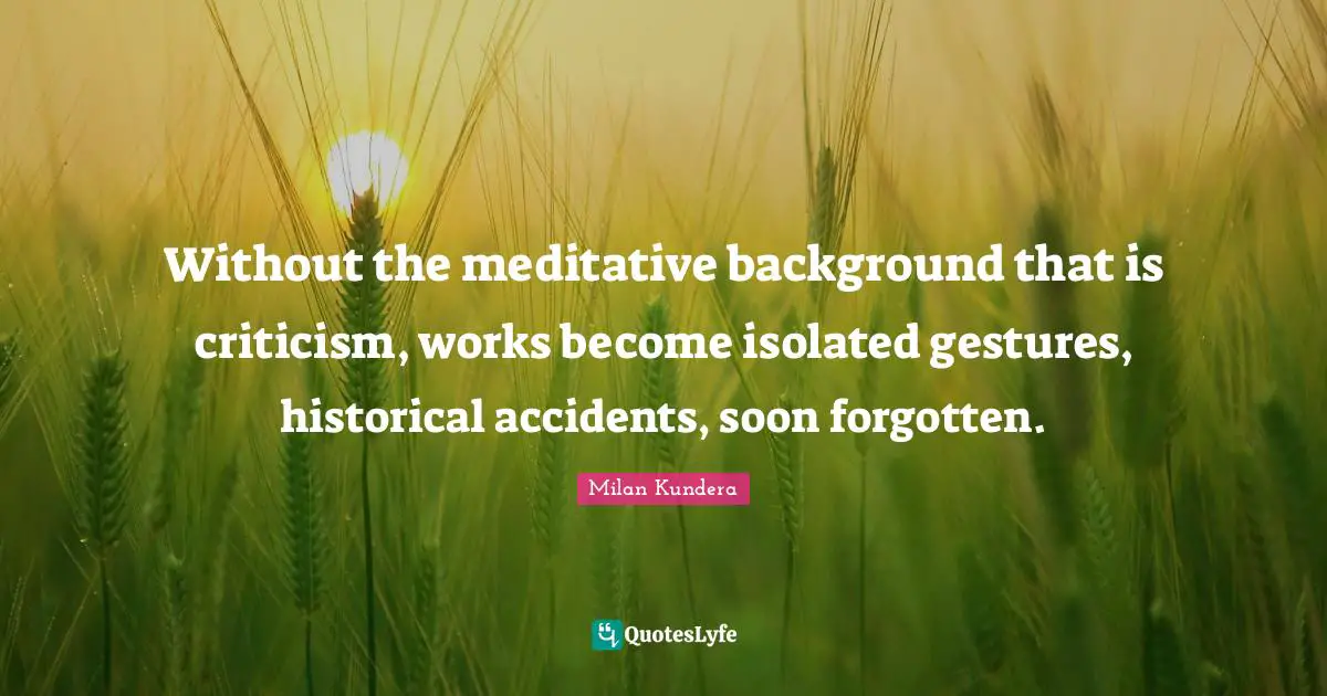 Without the meditative background that is criticism, works become isolated gestures, historical accidents, soon forgotten.
