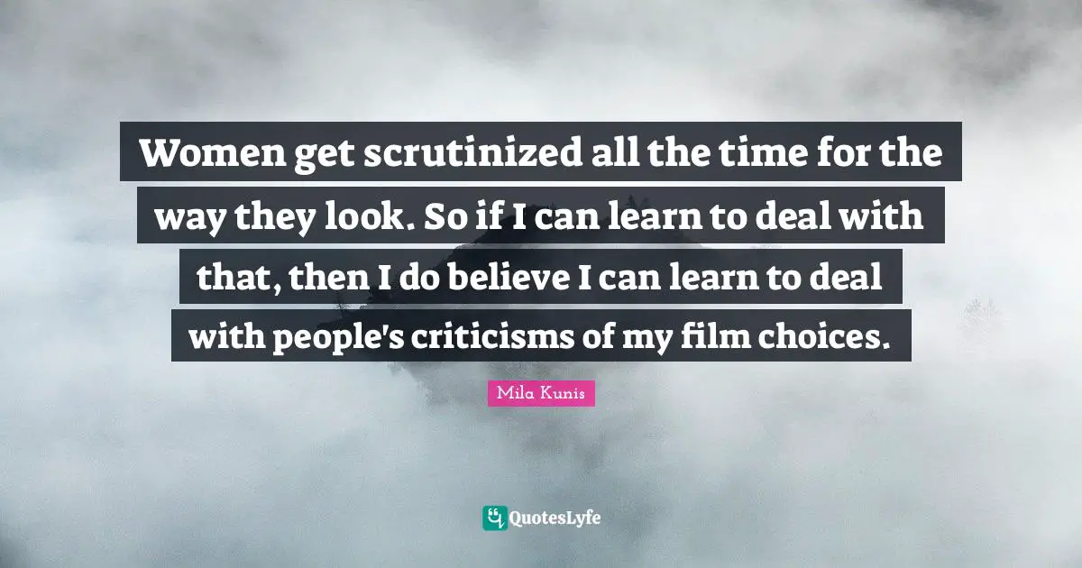Women get scrutinized all the time for the way they look. So if I can learn to deal with that, then I do believe I can learn to deal with people's criticisms of my film choices.