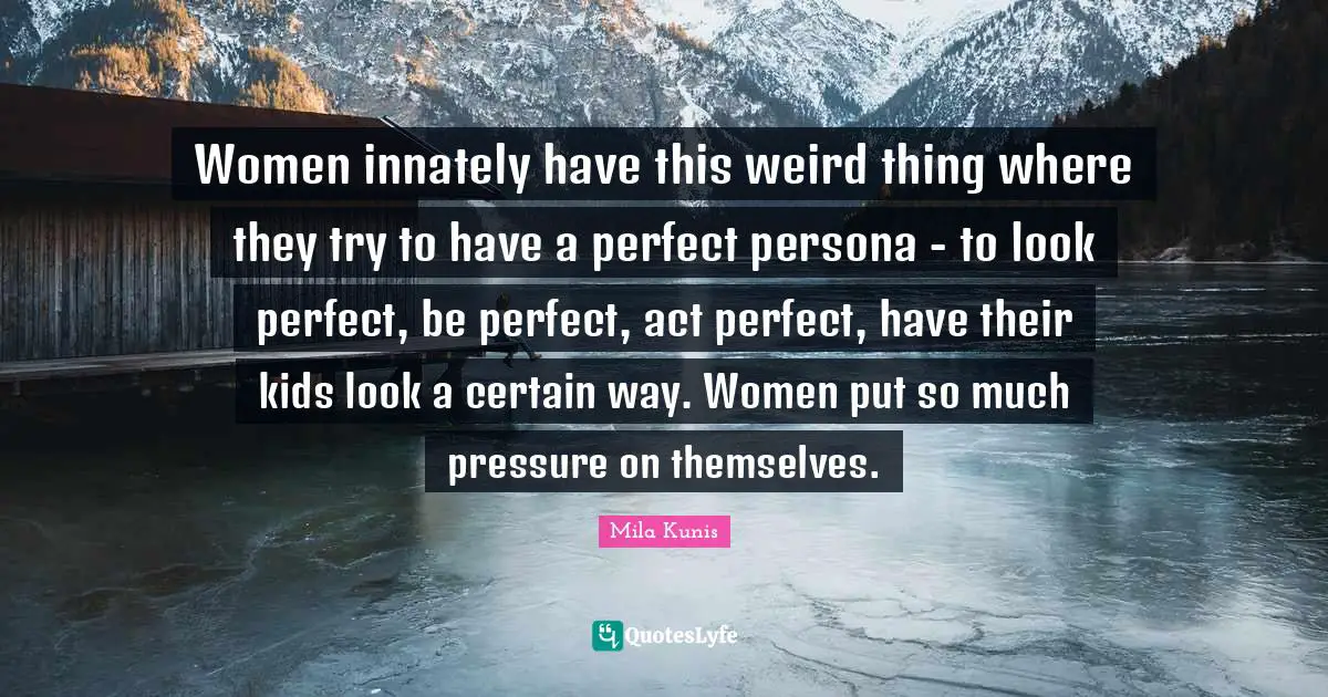 Women innately have this weird thing where they try to have a perfect persona - to look perfect, be perfect, act perfect, have their kids look a certain way. Women put so much pressure on themselves.