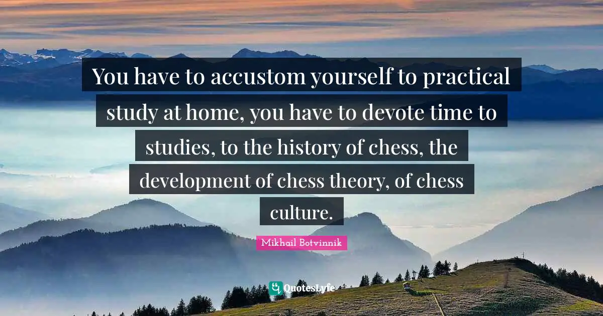 You have to accustom yourself to practical study at home, you have to devote time to studies, to the history of chess, the development of chess theory, of chess culture.