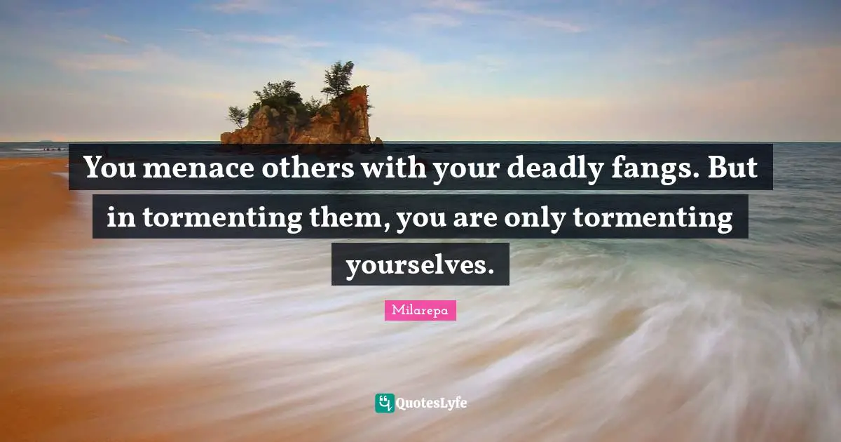 You menace others with your deadly fangs. But in tormenting them, you are only tormenting yourselves.