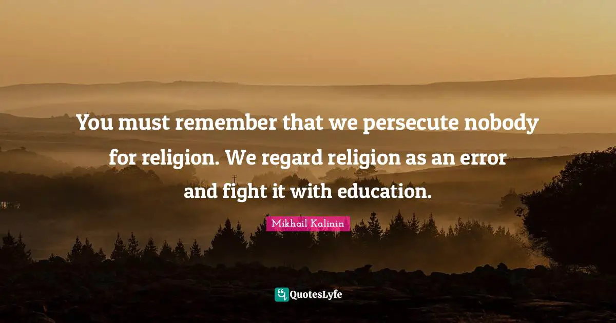 You must remember that we persecute nobody for religion. We regard religion as an error and fight it with education.