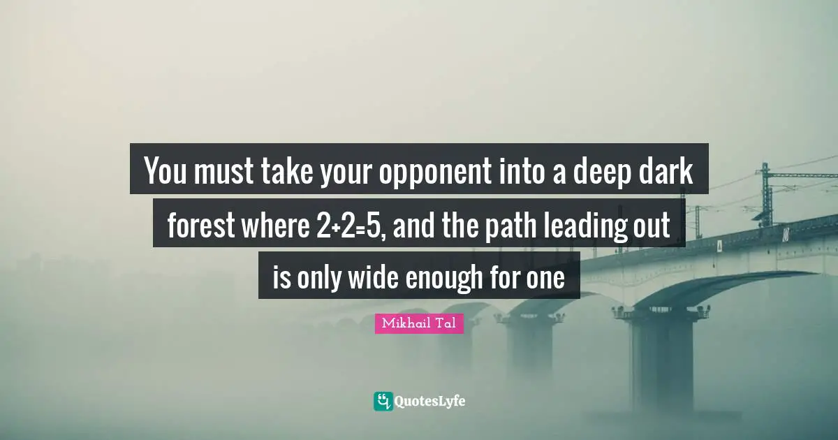 Mikhail Tal Quotes: You must take your opponent into a deep dark forest where 2+2=5, and the path leading out is only wide enough for one