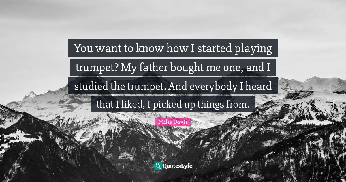 You want to know how I started playing trumpet? My father bought me one, and I studied the trumpet. And everybody I heard that I liked, I picked up things from.