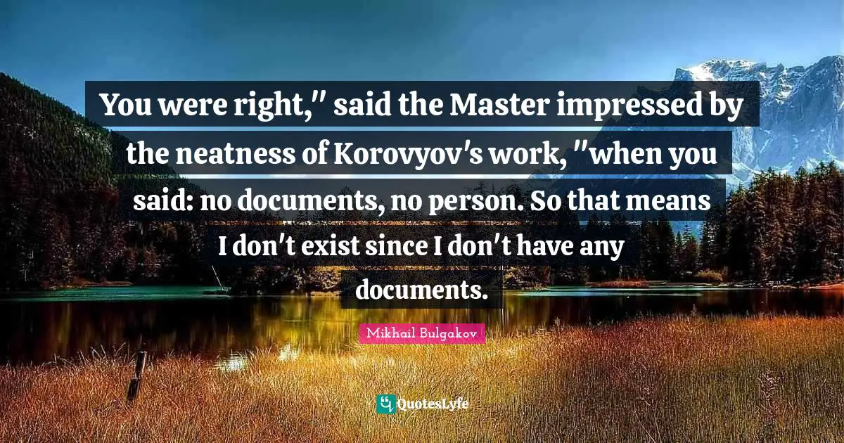 You were right," said the Master impressed by the neatness of Korovyov's work, "when you said: no documents, no person. So that means I don't exist since I don't have any documents.