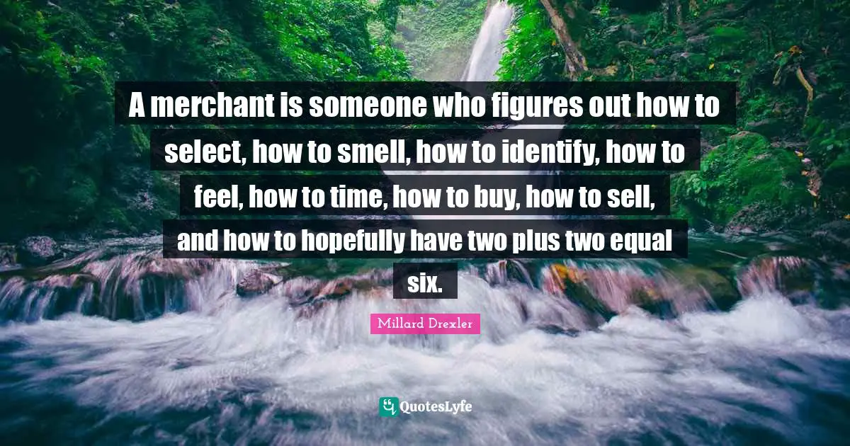 A merchant is someone who figures out how to select, how to smell, how to identify, how to feel, how to time, how to buy, how to sell, and how to hopefully have two plus two equal six.