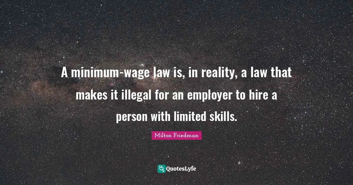 Milton Friedman Quotes: "A minimum-wage law is, in reality, a law that makes it illegal for an employer to hire a person with limited skills."