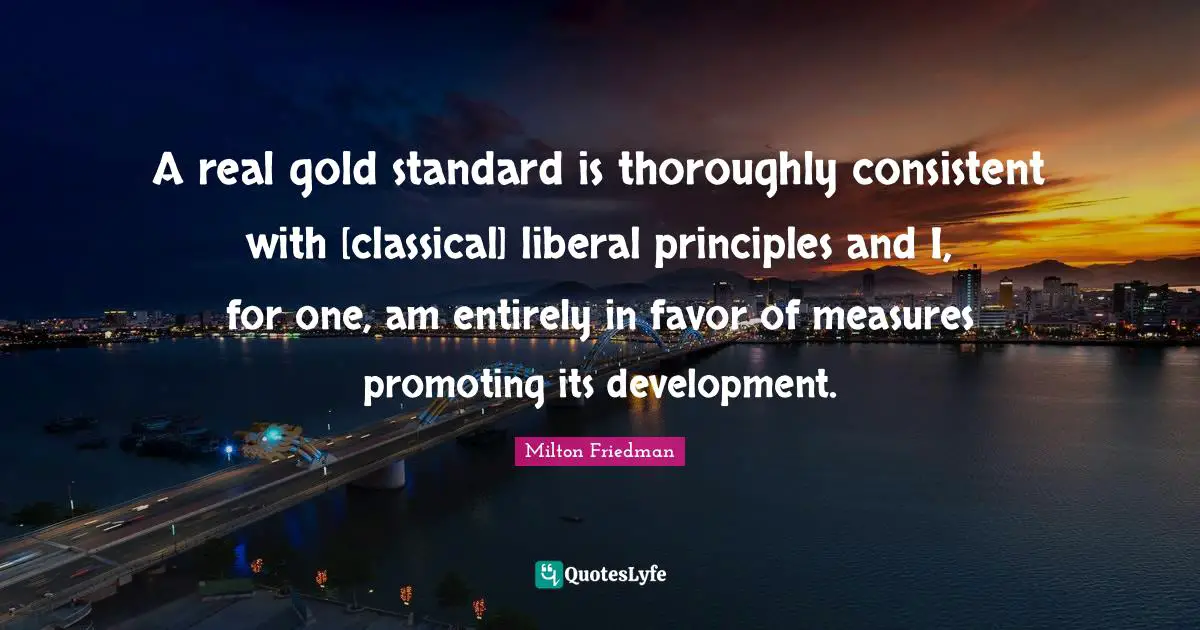 A real gold standard is thoroughly consistent with [classical] liberal principles and I, for one, am entirely in favor of measures promoting its development.