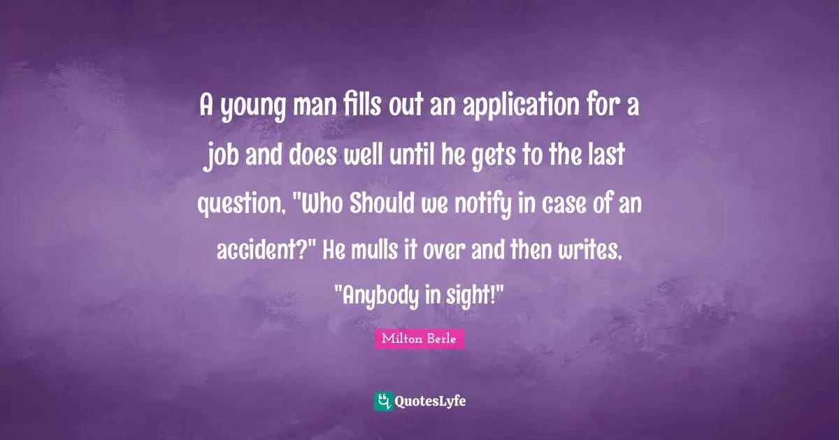 Milton Berle Quotes: "A young man fills out an application for a job and does well until he gets to the last question, "Who Should we notify in case of an accident?" He mulls it over and then writes, "Anybody in sight!""