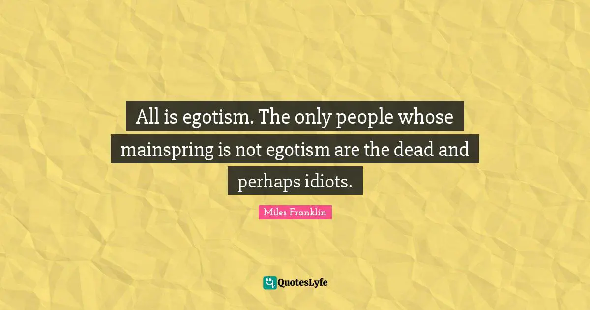 All is egotism. The only people whose mainspring is not egotism are the dead and perhaps idiots.