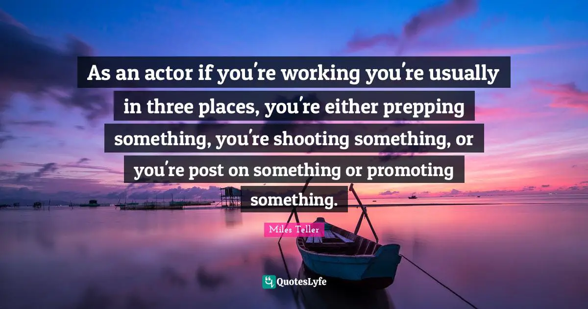 As an actor if you're working you're usually in three places, you're either prepping something, you're shooting something, or you're post on something or promoting something.