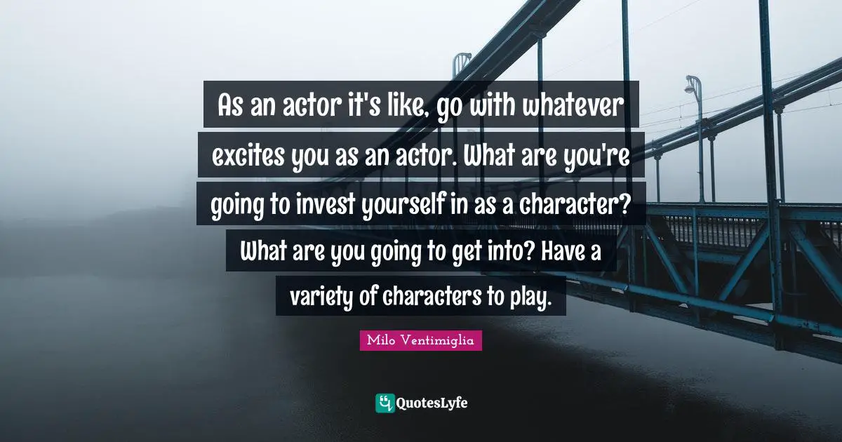 As an actor it's like, go with whatever excites you as an actor. What are you're going to invest yourself in as a character? What are you going to get into? Have a variety of characters to play.