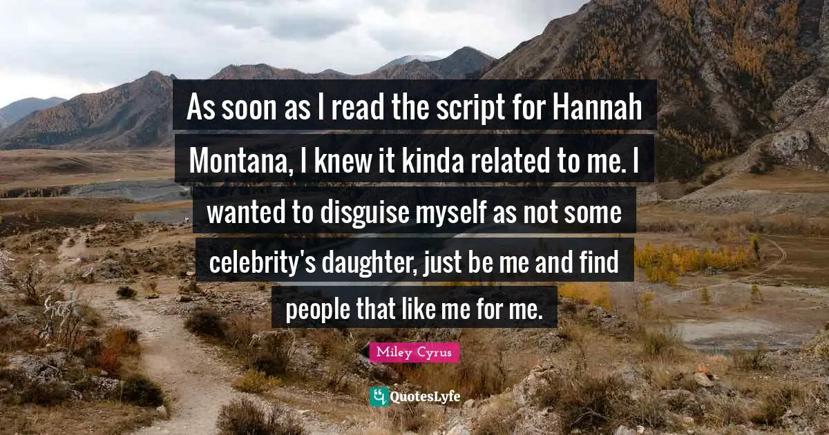 As soon as I read the script for Hannah Montana, I knew it kinda related to me. I wanted to disguise myself as not some celebrity's daughter, just be me and find people that like me for me.