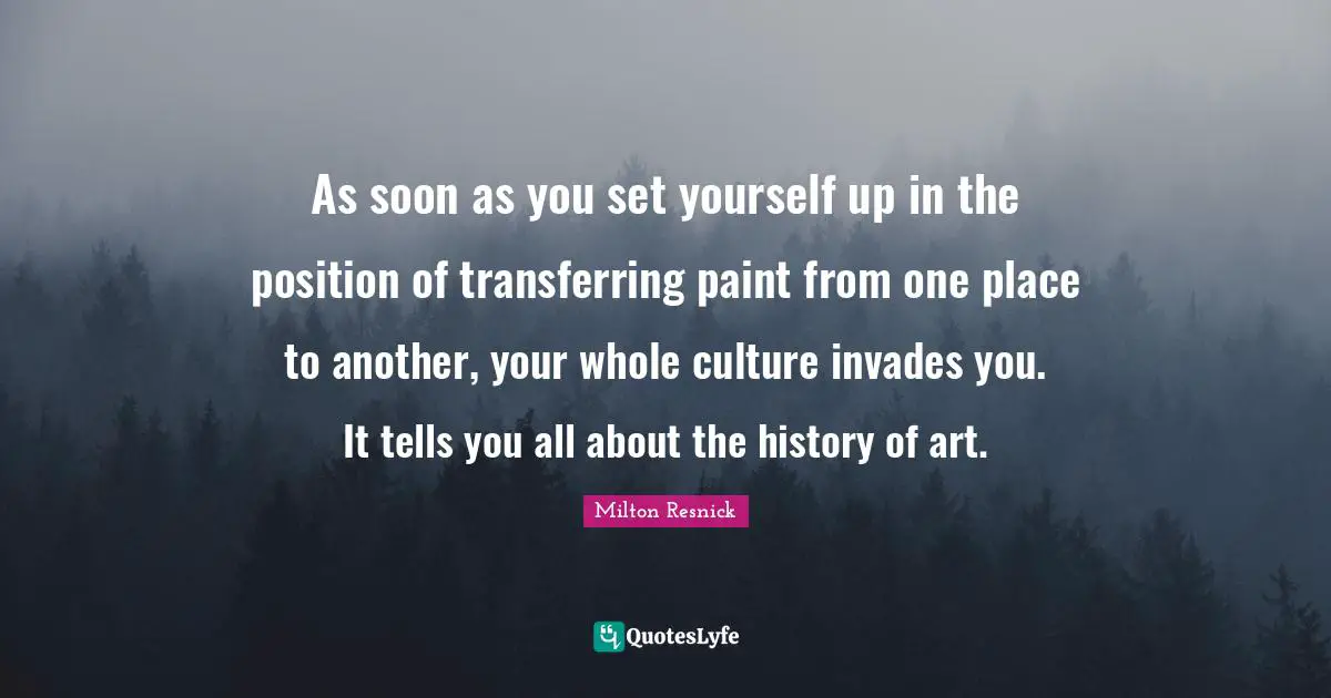 As soon as you set yourself up in the position of transferring paint from one place to another, your whole culture invades you. It tells you all about the history of art.