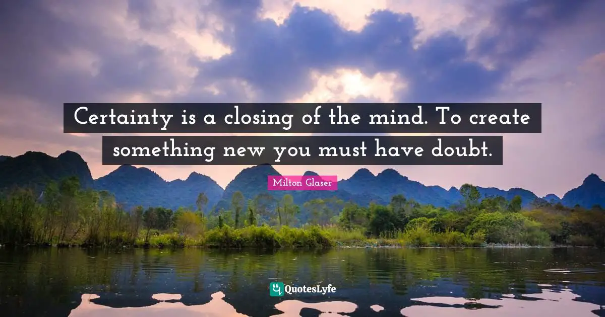 Closing Quotes: "Certainty is a closing of the mind. To create something new you must have doubt."