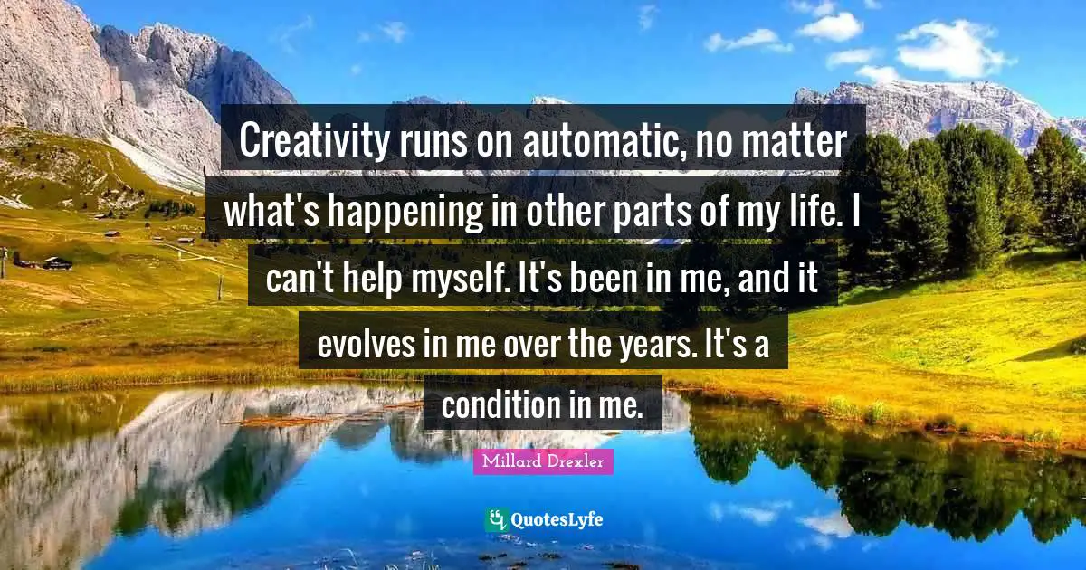 Creativity runs on automatic, no matter what's happening in other parts of my life. I can't help myself. It's been in me, and it evolves in me over the years. It's a condition in me.