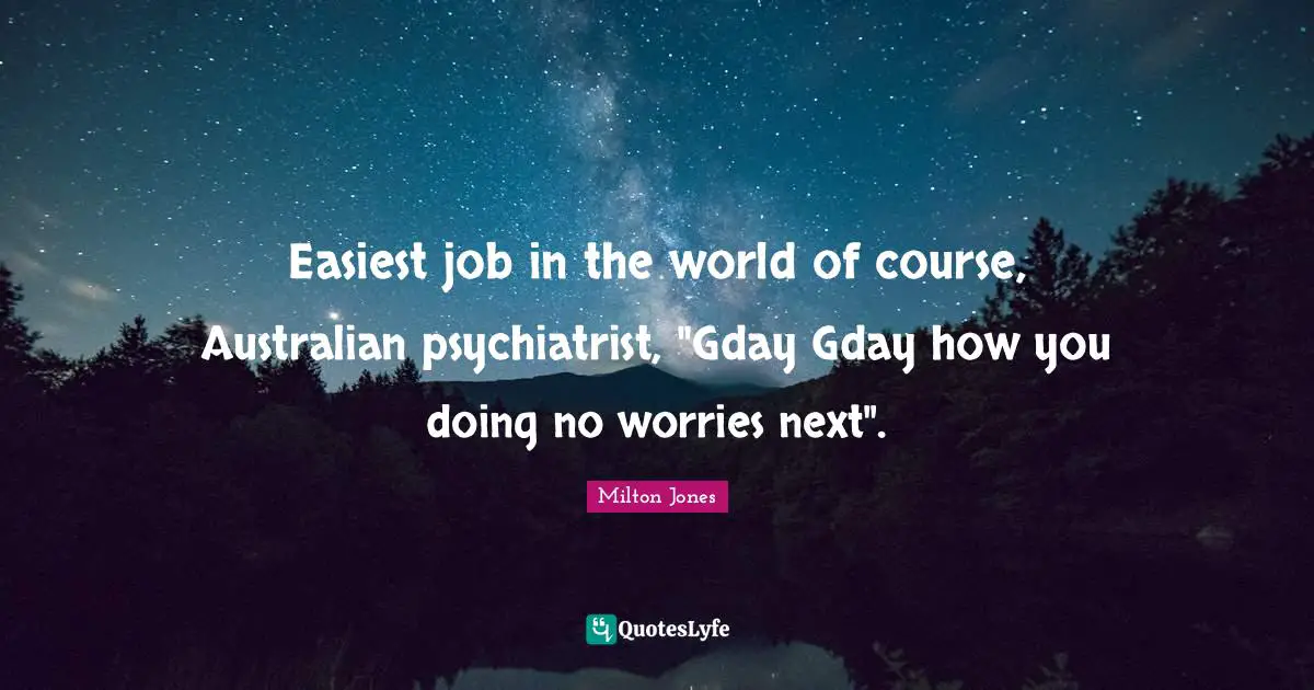 Easiest job in the world of course, Australian psychiatrist, "Gday Gday how you doing no worries next".