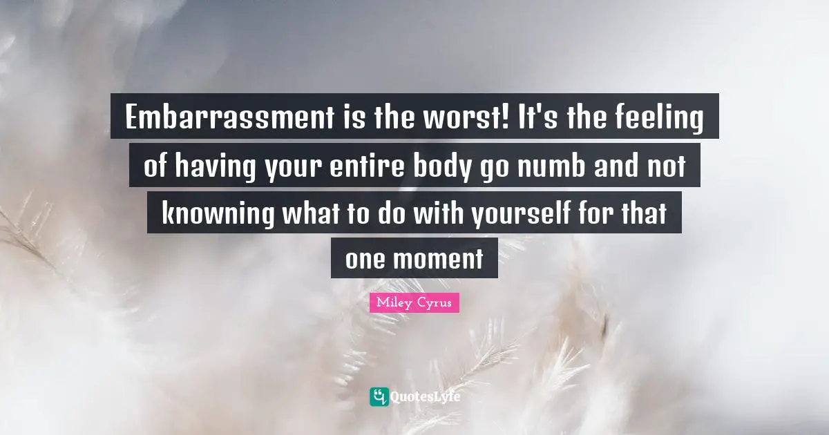 Embarrassment is the worst! It's the feeling of having your entire body go numb and not knowning what to do with yourself for that one moment