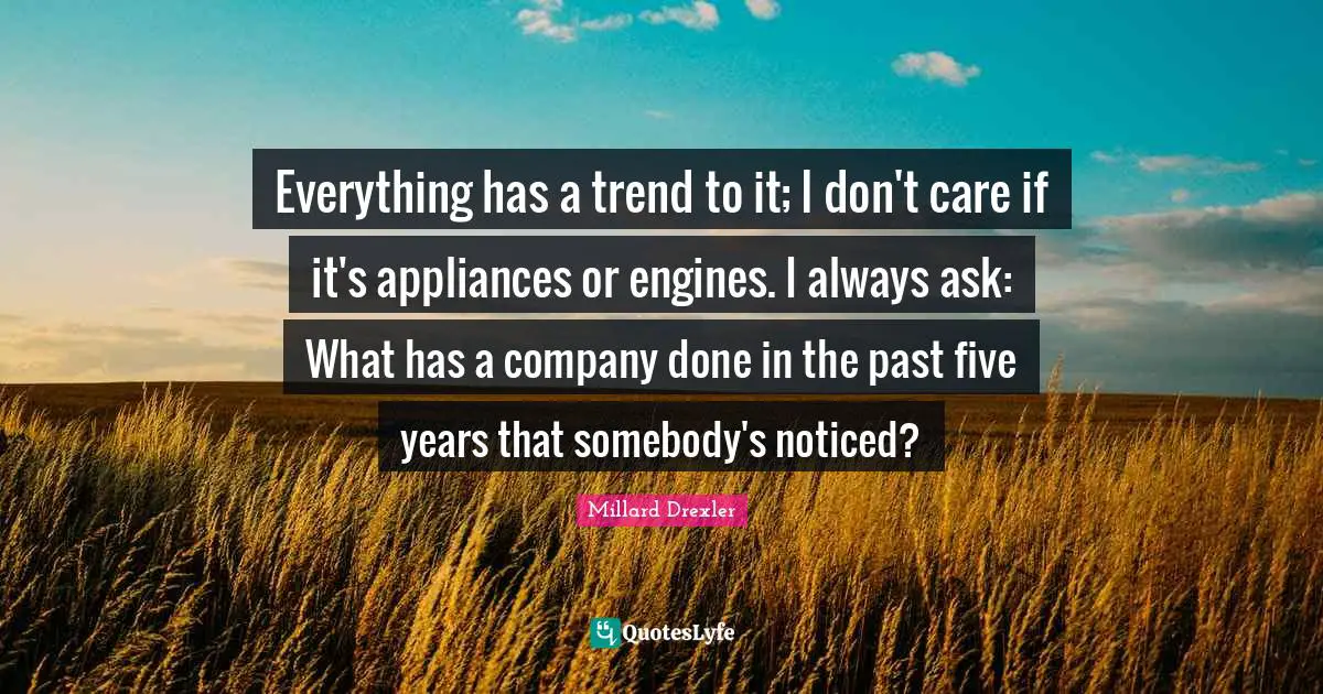 Everything has a trend to it; I don't care if it's appliances or engines. I always ask: What has a company done in the past five years that somebody's noticed?