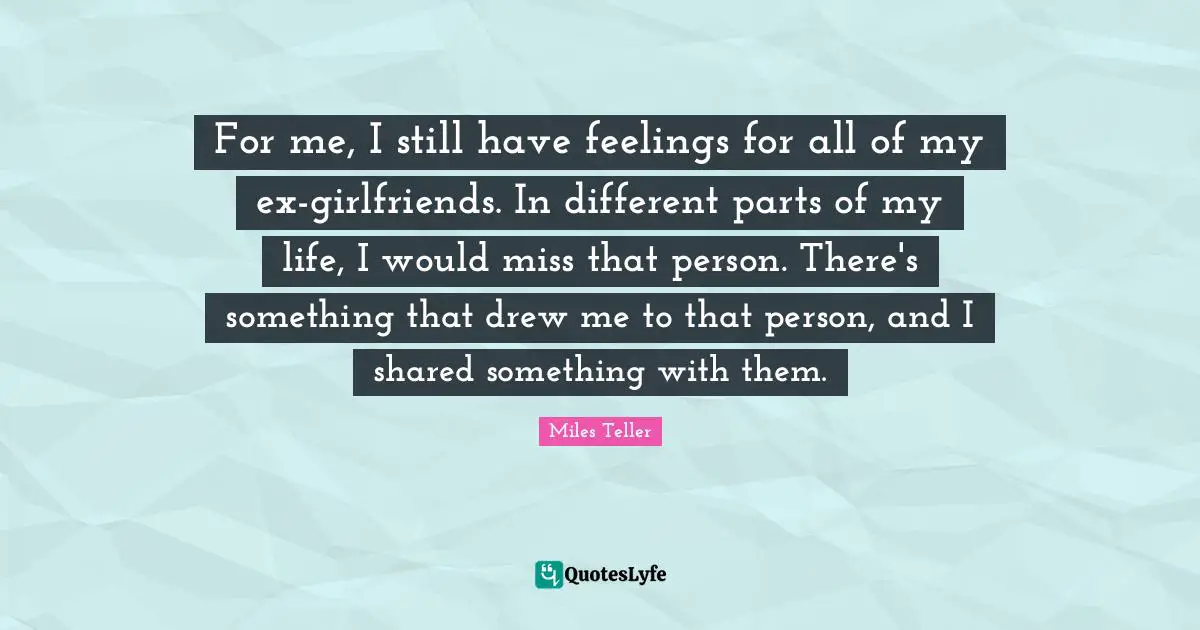 Miles Teller Quotes: "For me, I still have feelings for all of my ex-girlfriends. In different parts of my life, I would miss that person. There's something that drew me to that person, and I shared something with them."