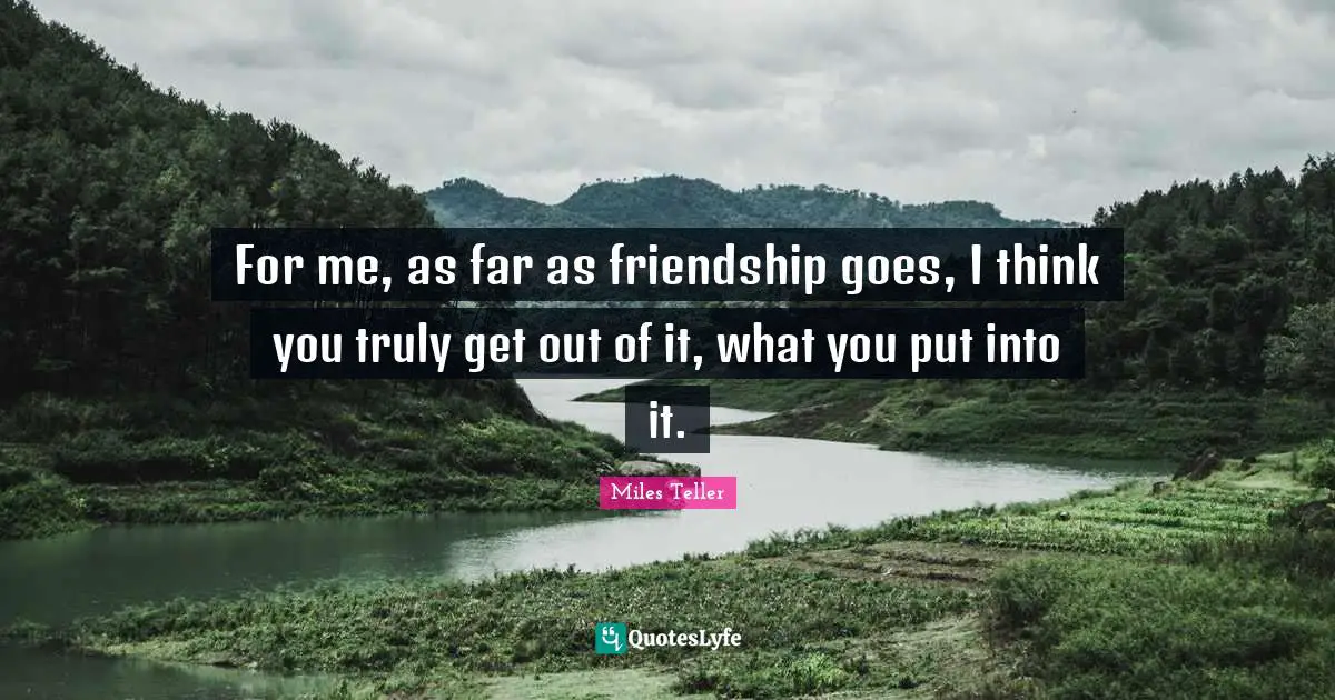 For me, as far as friendship goes, I think you truly get out of it, what you put into it.