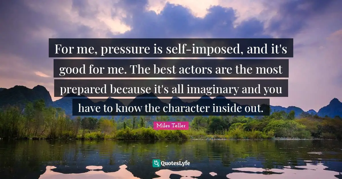 Miles Teller Quotes: "For me, pressure is self-imposed, and it's good for me. The best actors are the most prepared because it's all imaginary and you have to know the character inside out."