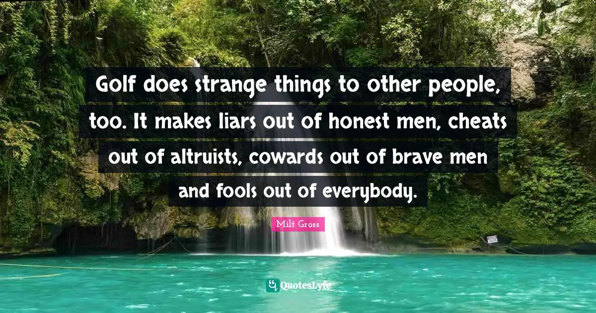 Golf does strange things to other people, too. It makes liars out of honest men, cheats out of altruists, cowards out of brave men and fools out of everybody.