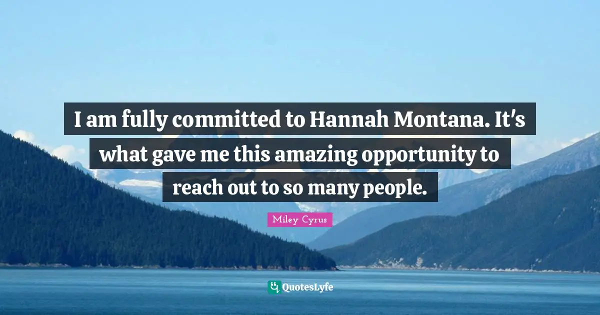 I am fully committed to Hannah Montana. It's what gave me this amazing opportunity to reach out to so many people.