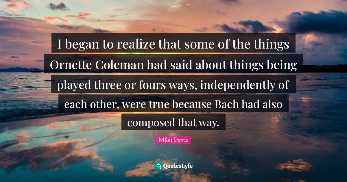 I began to realize that some of the things Ornette Coleman had said about things being played three or fours ways, independently of each other, were true because Bach had also composed that way.