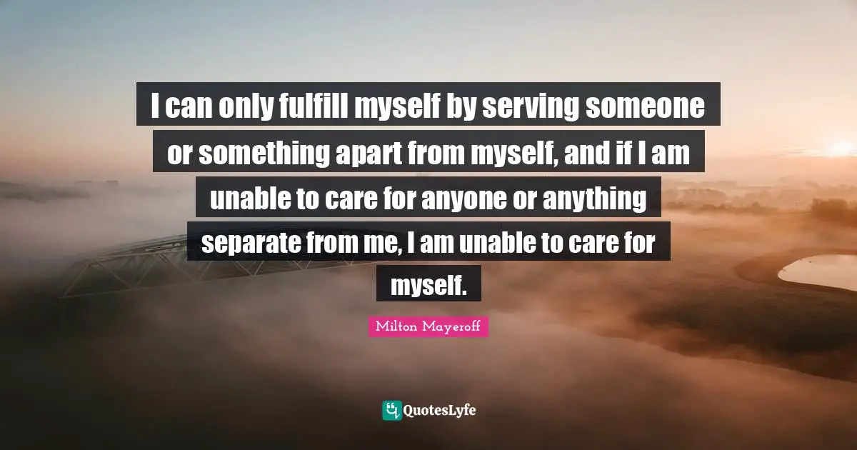 I can only fulfill myself by serving someone or something apart from myself, and if I am unable to care for anyone or anything separate from me, I am unable to care for myself.