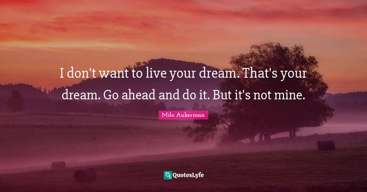 I don't want to live your dream. That's your dream. Go ahead and do it. But it's not mine.