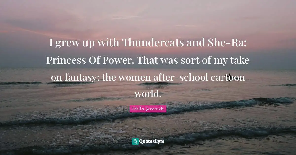 I grew up with Thundercats and She-Ra: Princess Of Power. That was sort of my take on fantasy: the women after-school cartoon world.