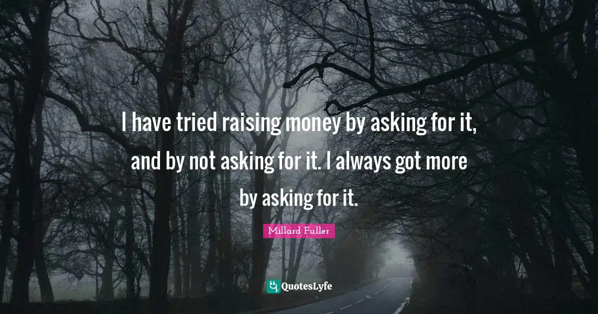 I have tried raising money by asking for it, and by not asking for it. I always got more by asking for it.