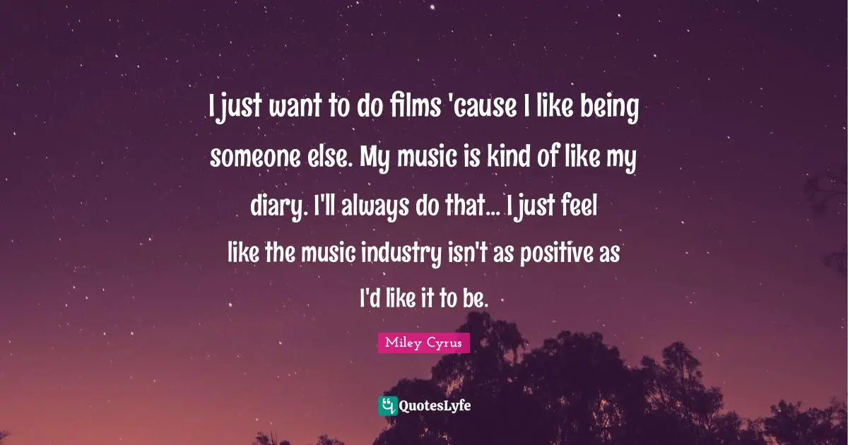 I just want to do films 'cause I like being someone else. My music is kind of like my diary. I'll always do that... I just feel like the music industry isn't as positive as I'd like it to be.