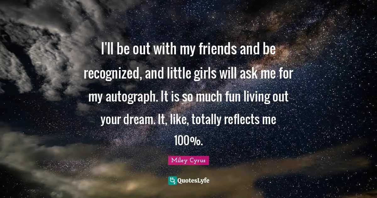I'll be out with my friends and be recognized, and little girls will ask me for my autograph. It is so much fun living out your dream. It, like, totally reflects me 100%.