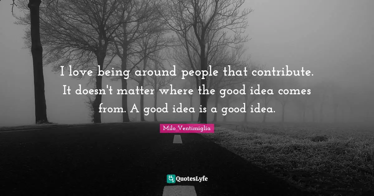 Milo Ventimiglia Quotes: "I love being around people that contribute. It doesn't matter where the good idea comes from. A good idea is a good idea."