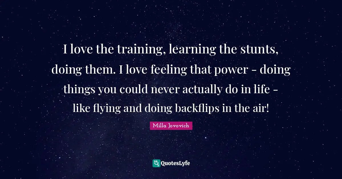 I love the training, learning the stunts, doing them. I love feeling that power - doing things you could never actually do in life - like flying and doing backflips in the air!