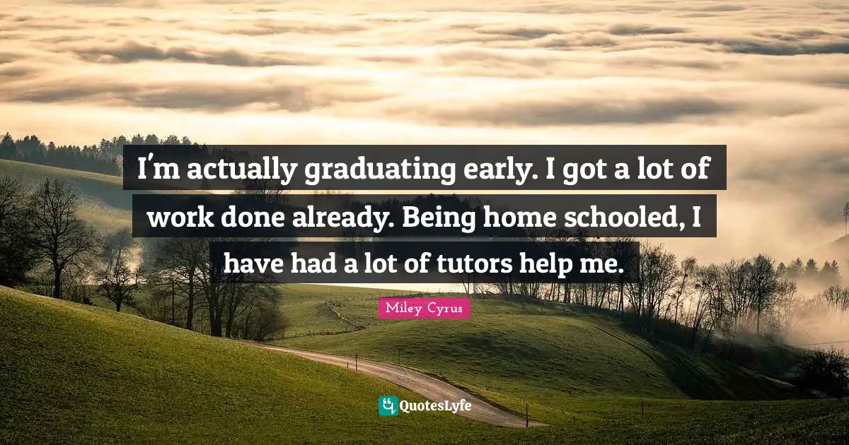 I'm actually graduating early. I got a lot of work done already. Being home schooled, I have had a lot of tutors help me.