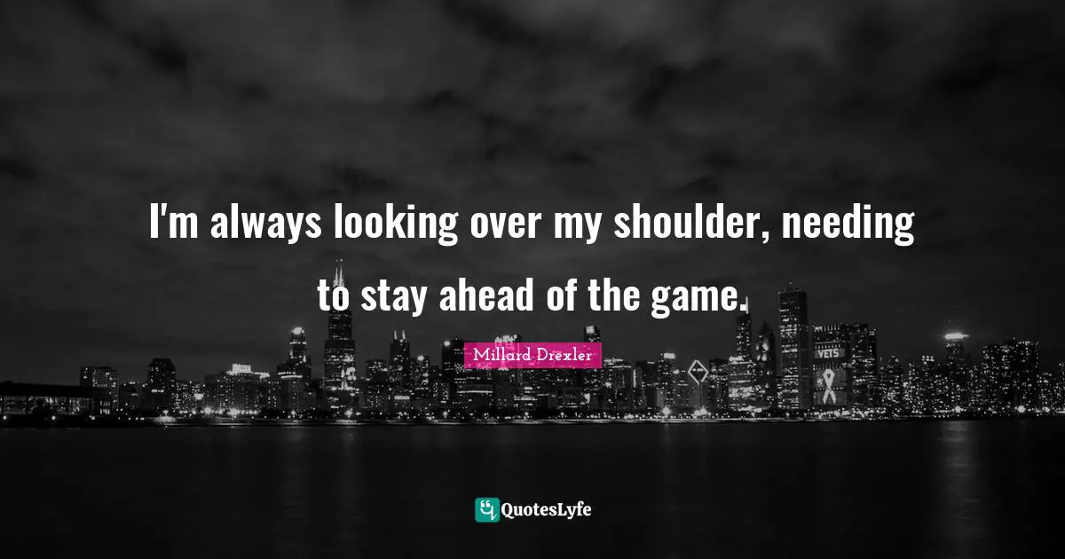 I'm always looking over my shoulder, needing to stay ahead of the game.