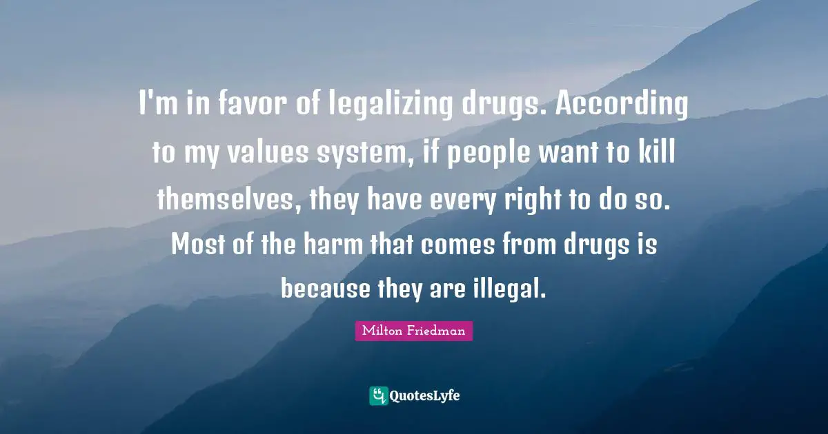 I'm in favor of legalizing drugs. According to my values system, if people want to kill themselves, they have every right to do so. Most of the harm that comes from drugs is because they are illegal.