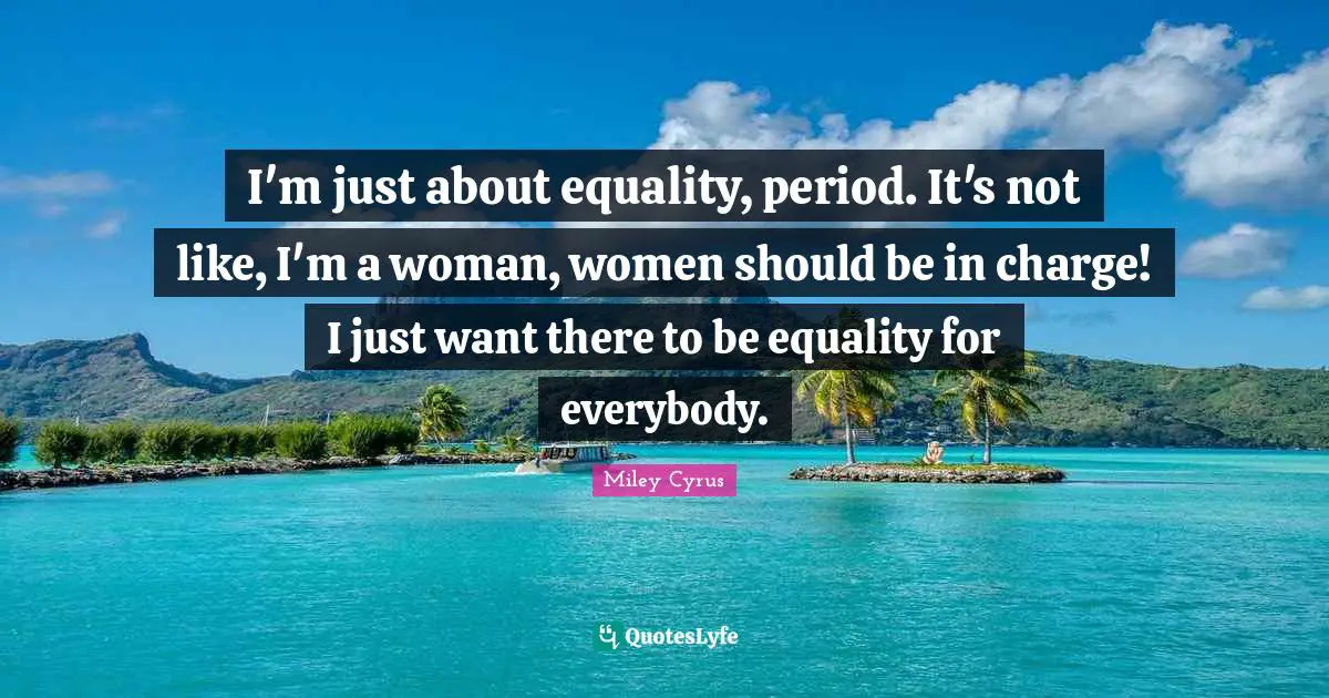 I'm just about equality, period. It's not like, I'm a woman, women should be in charge! I just want there to be equality for everybody.
